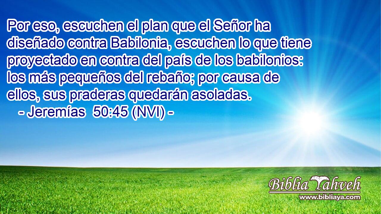  Por eso, escuchen el plan que el Señor ha diseñado contra Babilonia, escuchen lo que tiene proyectado en contra del país de los babilonios: los más pequeños del rebaño; por causa de ellos, sus praderas quedarán asoladas. 