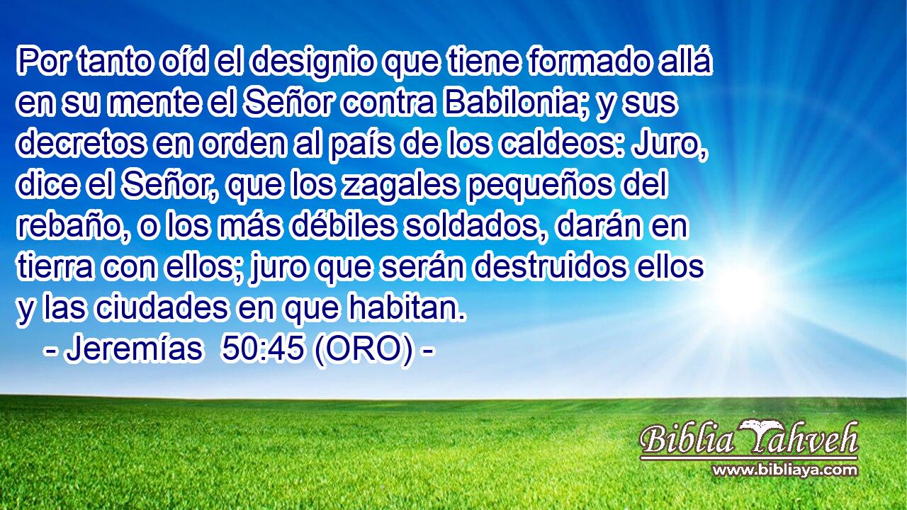  Por tanto oíd el designio que tiene formado allá en su mente el Señor contra Babilonia; y sus decretos en orden al país de los caldeos: Juro, dice el Señor, que los zagales pequeños del rebaño, o los más débiles soldados, darán en tierra con ellos; juro que serán destruidos ellos y las ciudades en que habitan. 