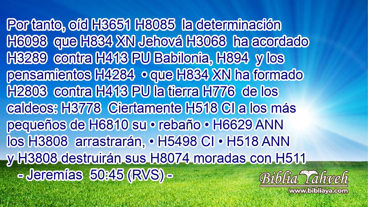 Por tanto, oíd H3651 H8085  la determinación H6098  que H834 XN Jehová H3068  ha acordado H3289  contra H413 PU Babilonia, H894  y los pensamientos H4284  • que H834 XN ha formado H2803  contra H413 PU la tierra H776  de los caldeos: H3778  Ciertamente H518 CI a los más pequeños de H6810 su • rebaño • H6629 ANN los H3808  arrastrarán, • H5498 CI • H518 ANN y H3808 destruirán sus H8074 moradas con H511