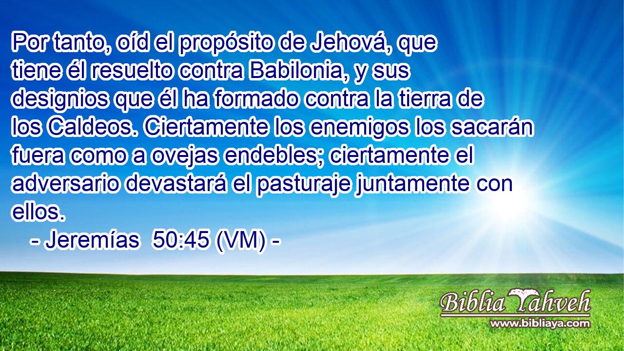  Por tanto, oíd el propósito de Jehová, que tiene él resuelto contra Babilonia, y sus designios que él ha formado contra la tierra de los Caldeos. Ciertamente los enemigos los sacarán fuera como a ovejas endebles; ciertamente el adversario devastará el pasturaje juntamente con ellos. 