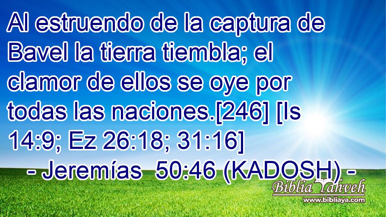  Al estruendo de la captura de Bavel la tierra tiembla; el clamor de ellos se oye por todas las naciones.[246] [Is 14:9; Ez 26:18; 31:16] 
