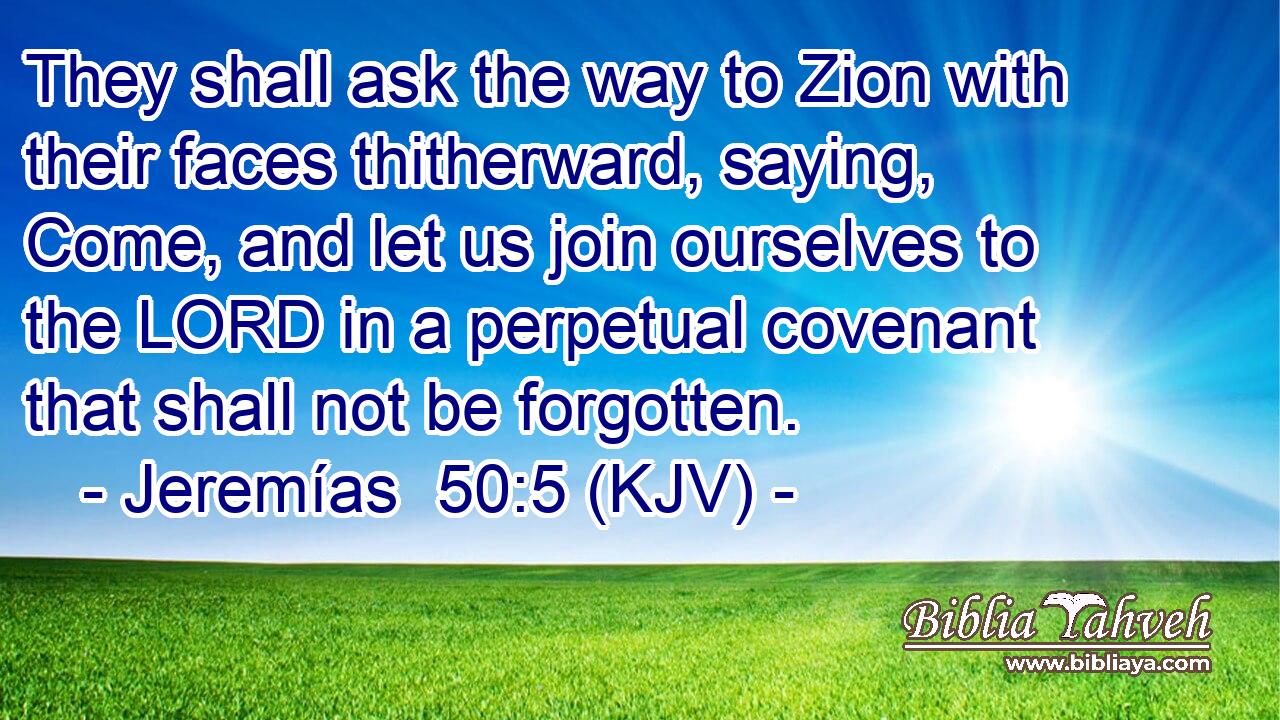 They shall ask the way to Zion with their faces thitherward, saying, Come, and let us join ourselves to the LORD in a perpetual covenant that shall not be forgotten.