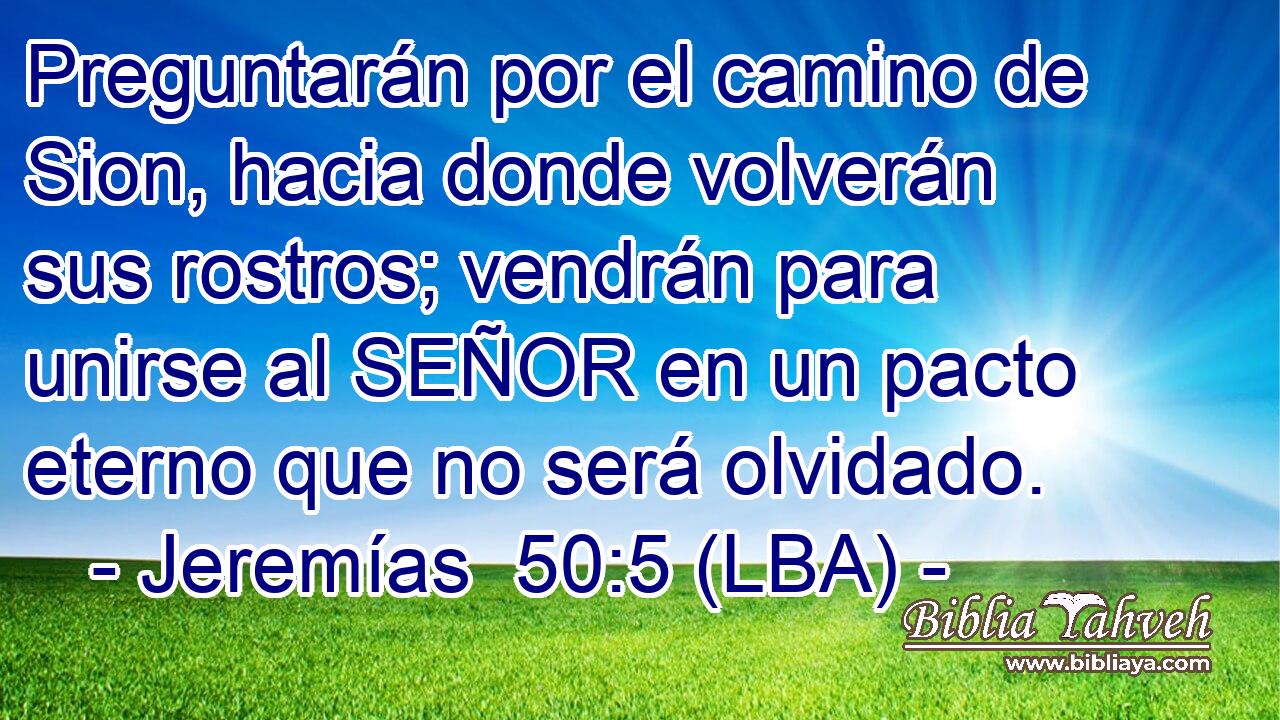 Preguntarán por el camino de Sion, hacia donde volverán sus rostros; vendrán para unirse al SEÑOR en un pacto eterno que no será olvidado.