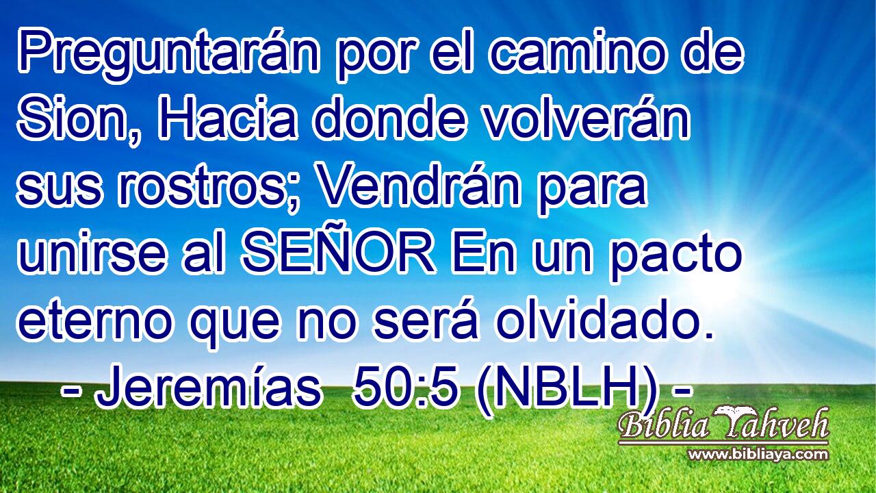  Preguntarán por el camino de Sion, Hacia donde volverán sus rostros; Vendrán para unirse al SEÑOR En un pacto eterno que no será olvidado. 