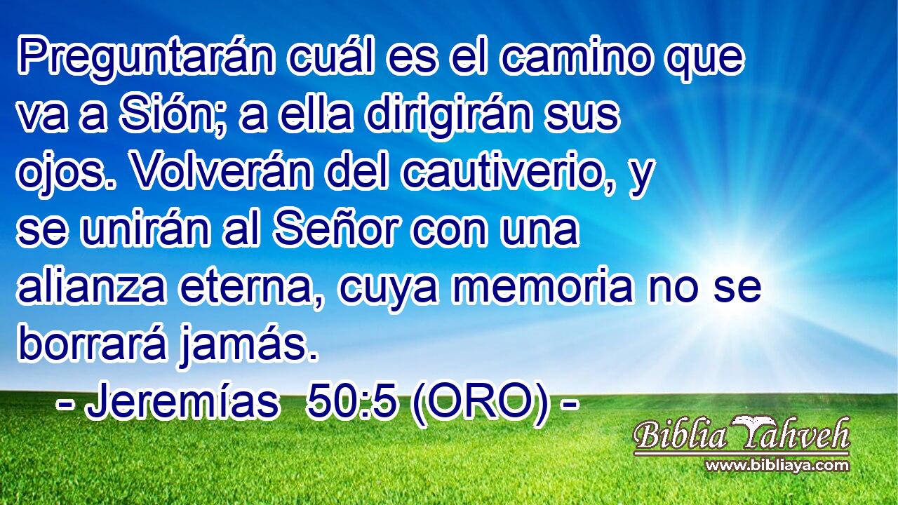  Preguntarán cuál es el camino que va a Sión; a ella dirigirán sus ojos. Volverán del cautiverio, y se unirán al Señor con una alianza eterna, cuya memoria no se borrará jamás. 