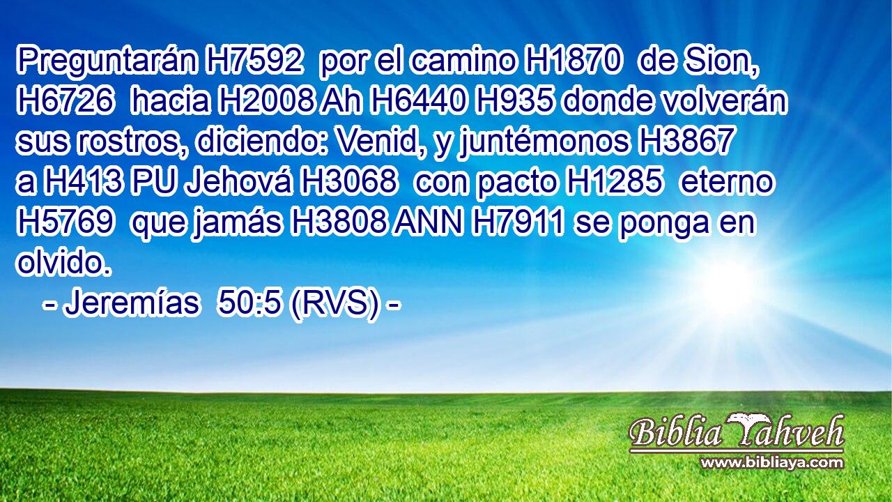 Preguntarán H7592  por el camino H1870  de Sion, H6726  hacia H2008 Ah H6440 H935 donde volverán sus rostros, diciendo: Venid, y juntémonos H3867  a H413 PU Jehová H3068  con pacto H1285  eterno H5769  que jamás H3808 ANN H7911 se ponga en olvido. 