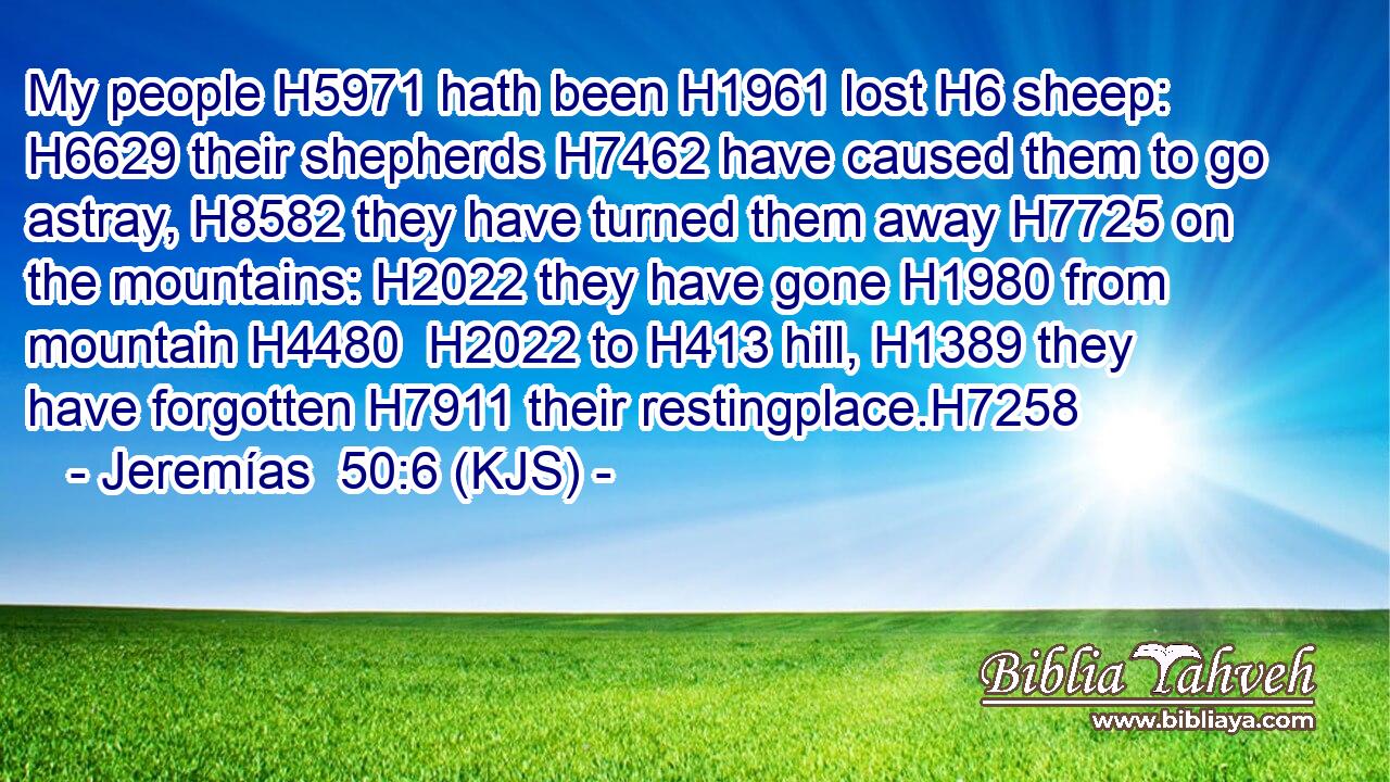 My people H5971 hath been H1961 lost H6 sheep: H6629 their shepherds H7462 have caused them to go astray, H8582 they have turned them away H7725 on the mountains: H2022 they have gone H1980 from mountain H4480  H2022 to H413 hill, H1389 they have forgotten H7911 their restingplace.H7258