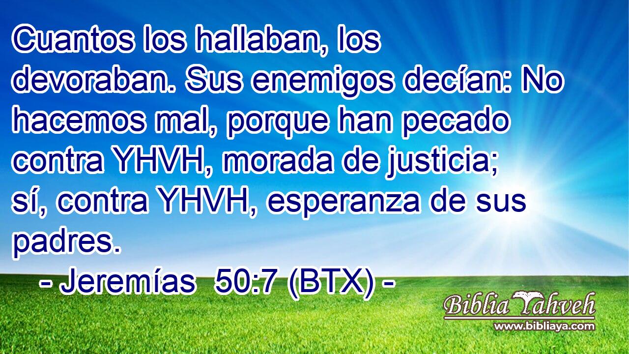 Cuantos los hallaban, los devoraban. Sus enemigos decían: No hacemos mal, porque han pecado contra YHVH, morada de justicia; sí, contra YHVH, esperanza de sus padres.