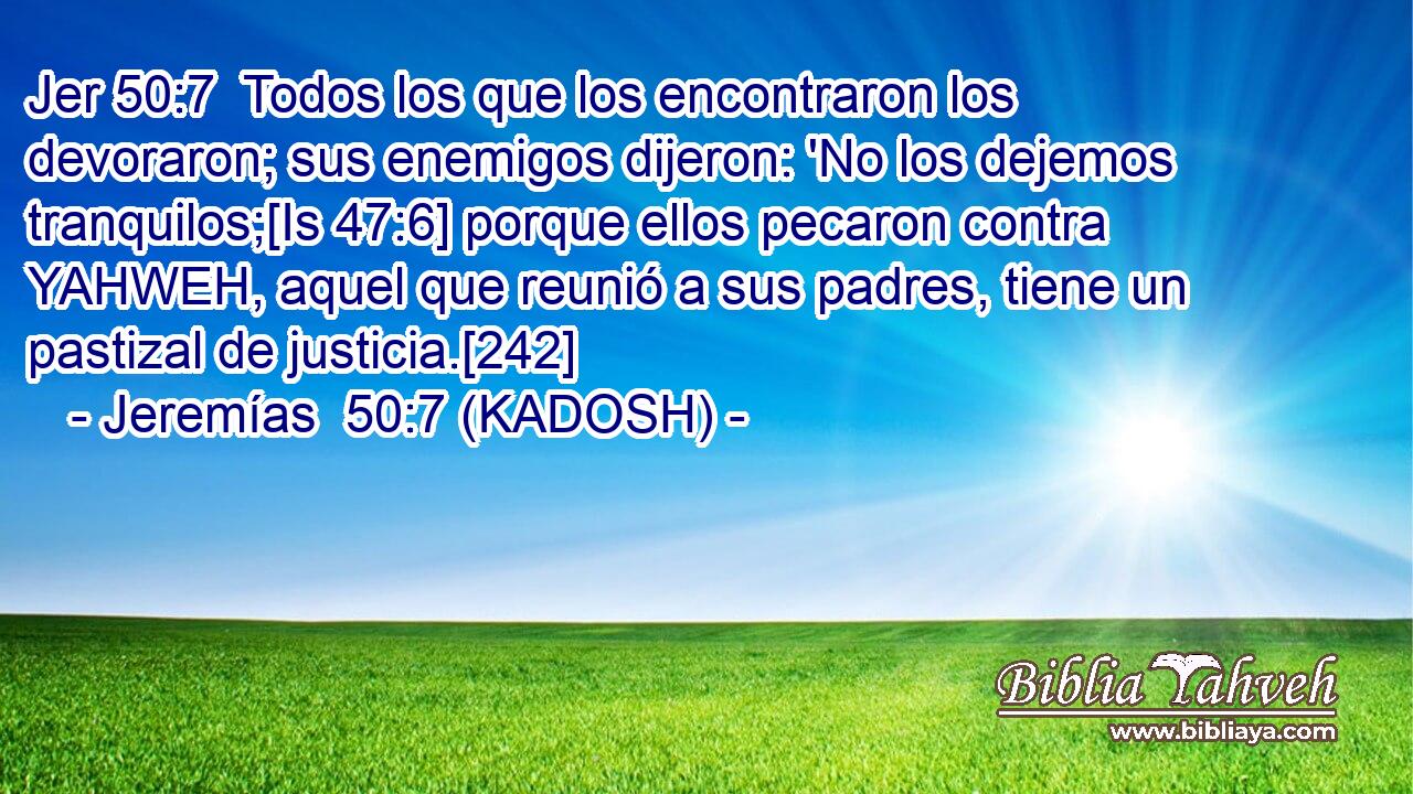  Todos los que los encontraron los devoraron; sus enemigos dijeron: 'No los dejemos tranquilos;[Is 47:6] porque ellos pecaron contra YAHWEH, aquel que reunió a sus padres, tiene un pastizal de justicia.[242] 