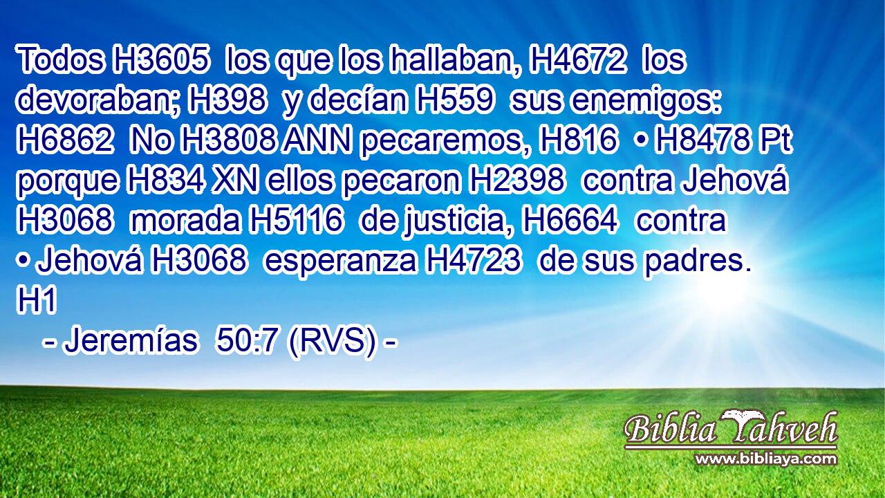 Todos H3605  los que los hallaban, H4672  los devoraban; H398  y decían H559  sus enemigos: H6862  No H3808 ANN pecaremos, H816  • H8478 Pt porque H834 XN ellos pecaron H2398  contra Jehová H3068  morada H5116  de justicia, H6664  contra • Jehová H3068  esperanza H4723  de sus padres. H1  