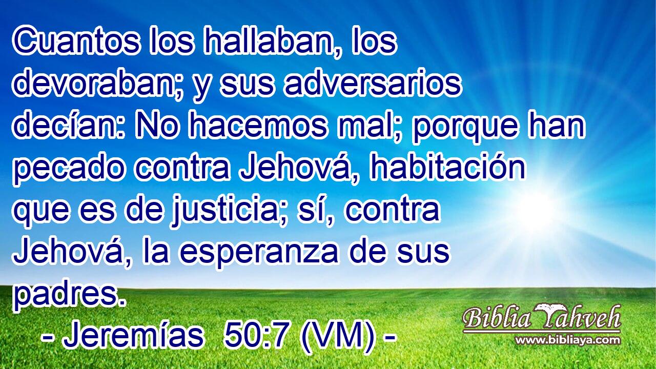  Cuantos los hallaban, los devoraban; y sus adversarios decían: No hacemos mal; porque han pecado contra Jehová, habitación que es de justicia; sí, contra Jehová, la esperanza de sus padres. 
