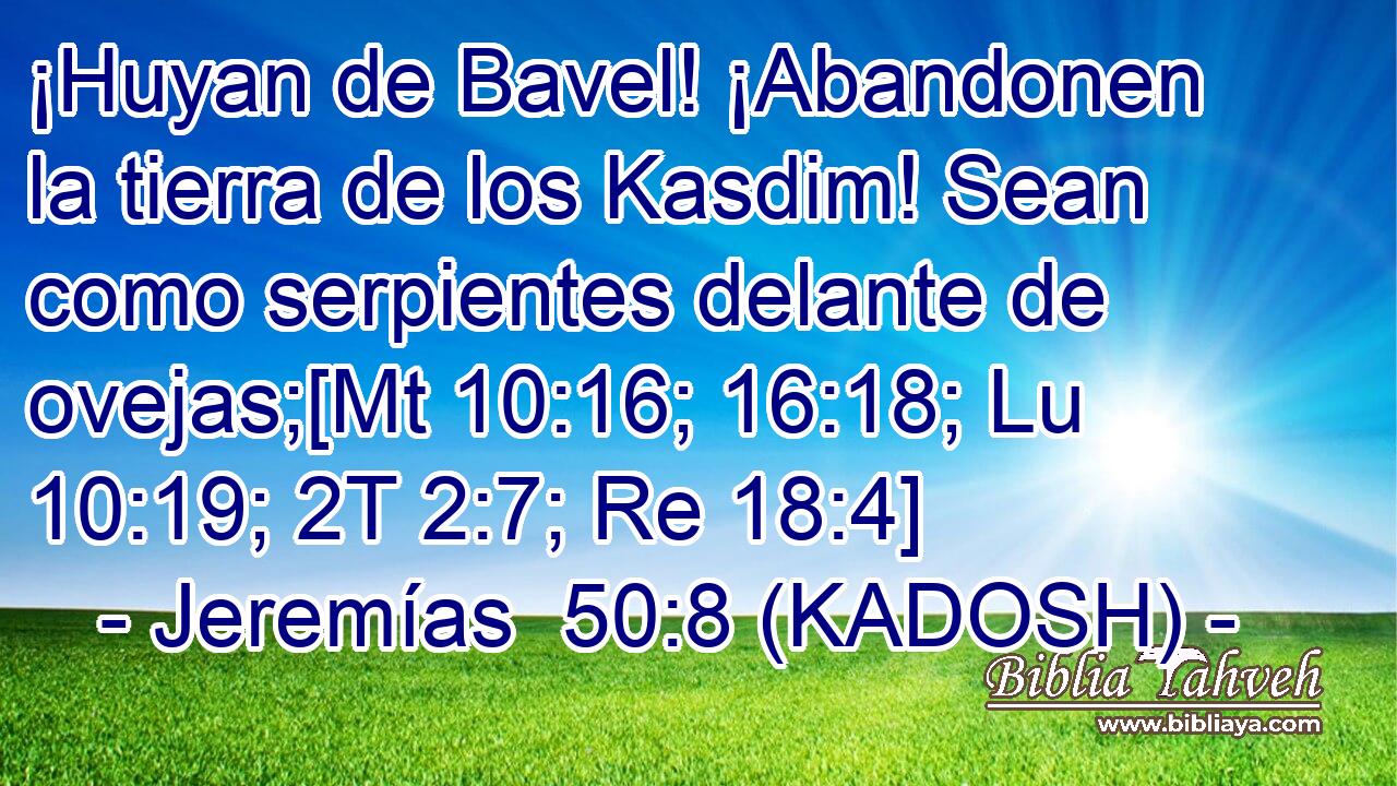  ¡Huyan de Bavel! ¡Abandonen la tierra de los Kasdim! Sean como serpientes delante de ovejas;[Mt 10:16; 16:18; Lu 10:19; 2T 2:7; Re 18:4] 