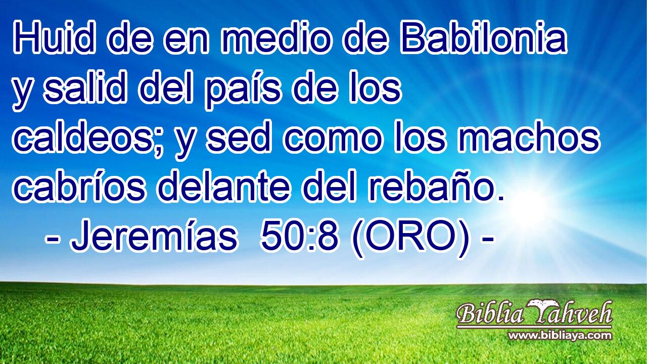  Huid de en medio de Babilonia y salid del país de los caldeos; y sed como los machos cabríos delante del rebaño. 