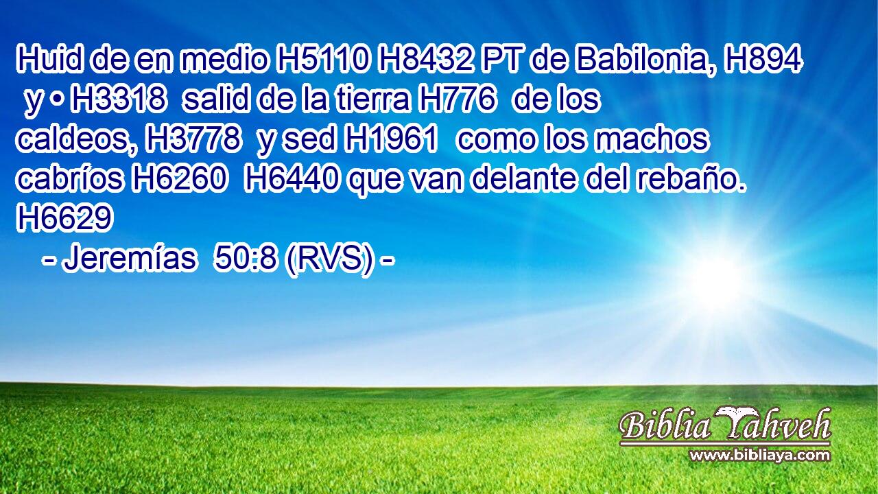 Huid de en medio H5110 H8432 PT de Babilonia, H894  y • H3318  salid de la tierra H776  de los caldeos, H3778  y sed H1961  como los machos cabríos H6260  H6440 que van delante del rebaño. H6629  