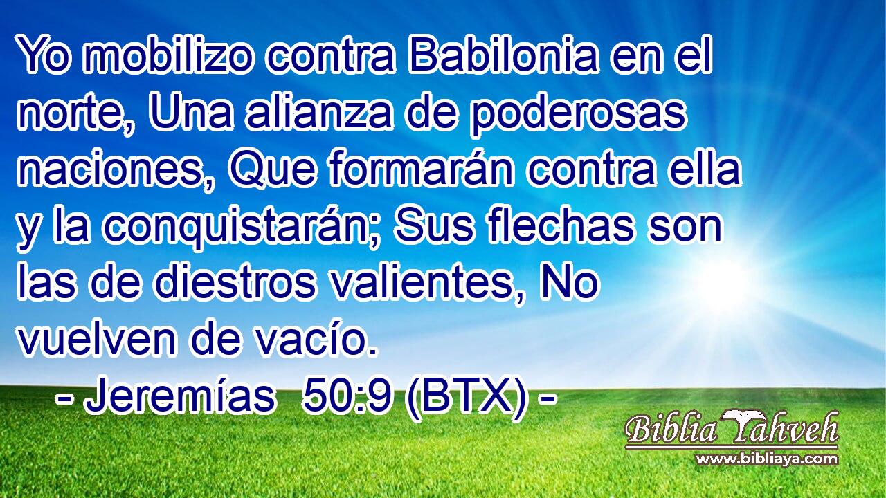 Yo mobilizo contra Babilonia en el norte, Una alianza de poderosas naciones, Que formarán contra ella y la conquistarán; Sus flechas son las de diestros valientes, No vuelven de vacío.