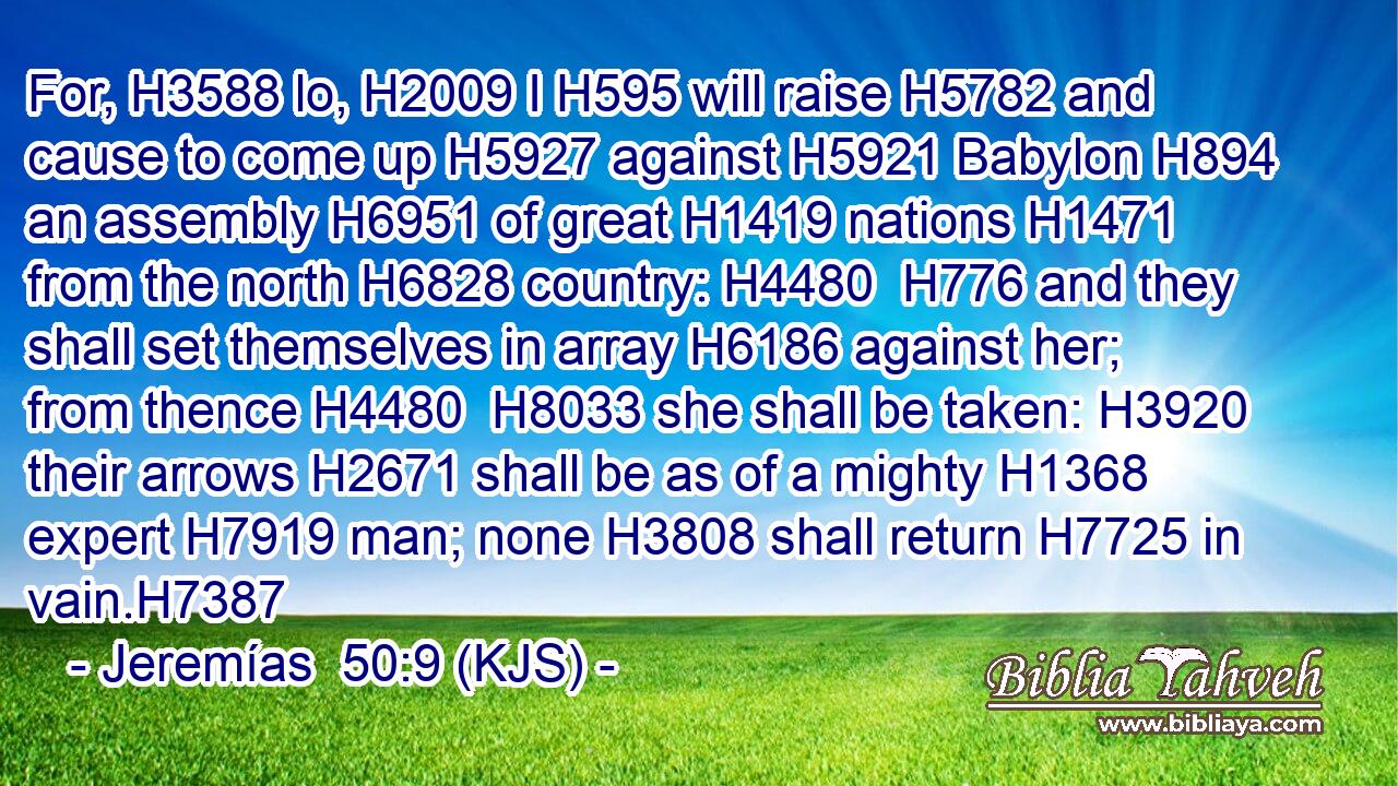 For, H3588 lo, H2009 I H595 will raise H5782 and cause to come up H5927 against H5921 Babylon H894 an assembly H6951 of great H1419 nations H1471 from the north H6828 country: H4480  H776 and they shall set themselves in array H6186 against her; from thence H4480  H8033 she shall be taken: H3920 their arrows H2671 shall be as of a mighty H1368 expert H7919 man; none H3808 shall return H7725 in vain.H7387