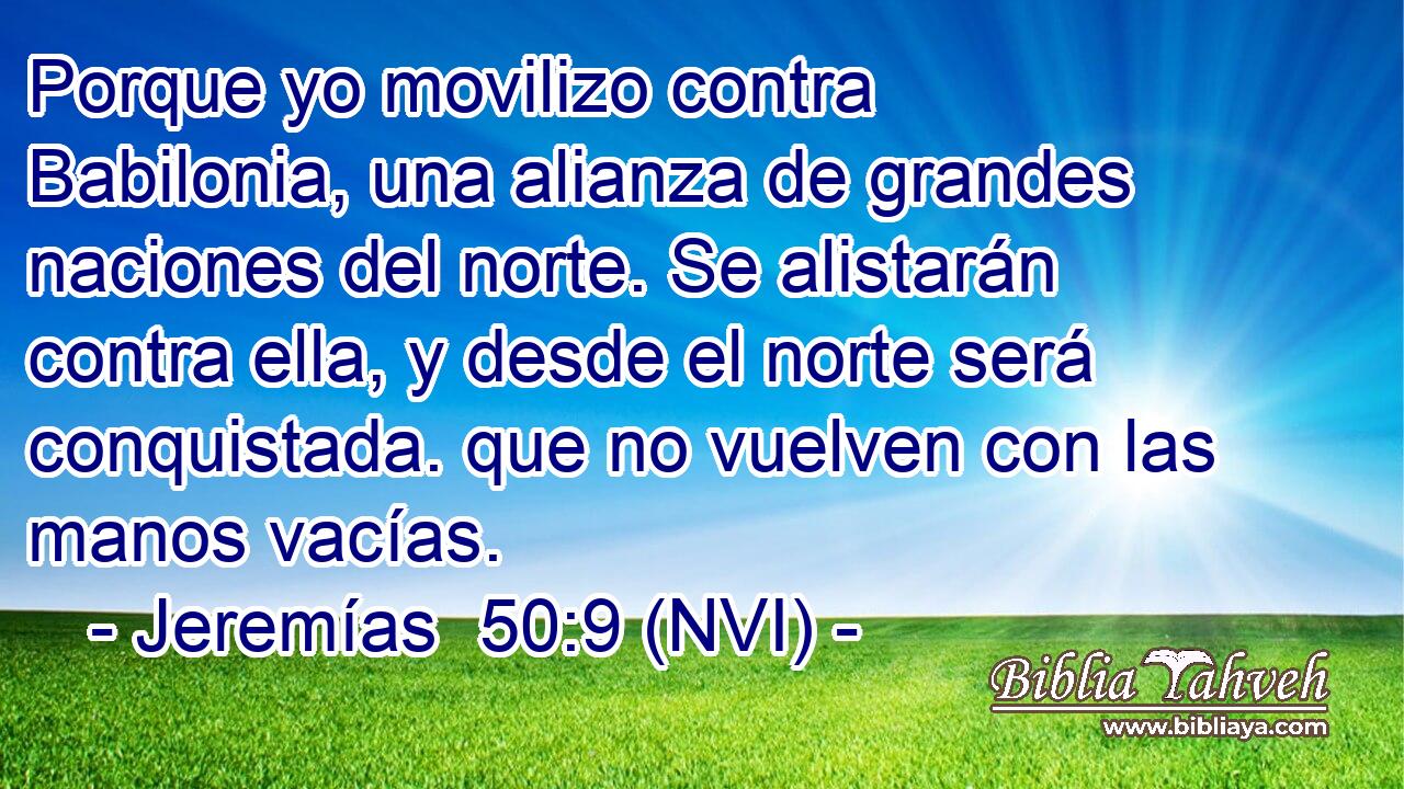  Porque yo movilizo contra Babilonia, una alianza de grandes naciones del norte. Se alistarán contra ella, y desde el norte será conquistada. que no vuelven con las manos vacías. 