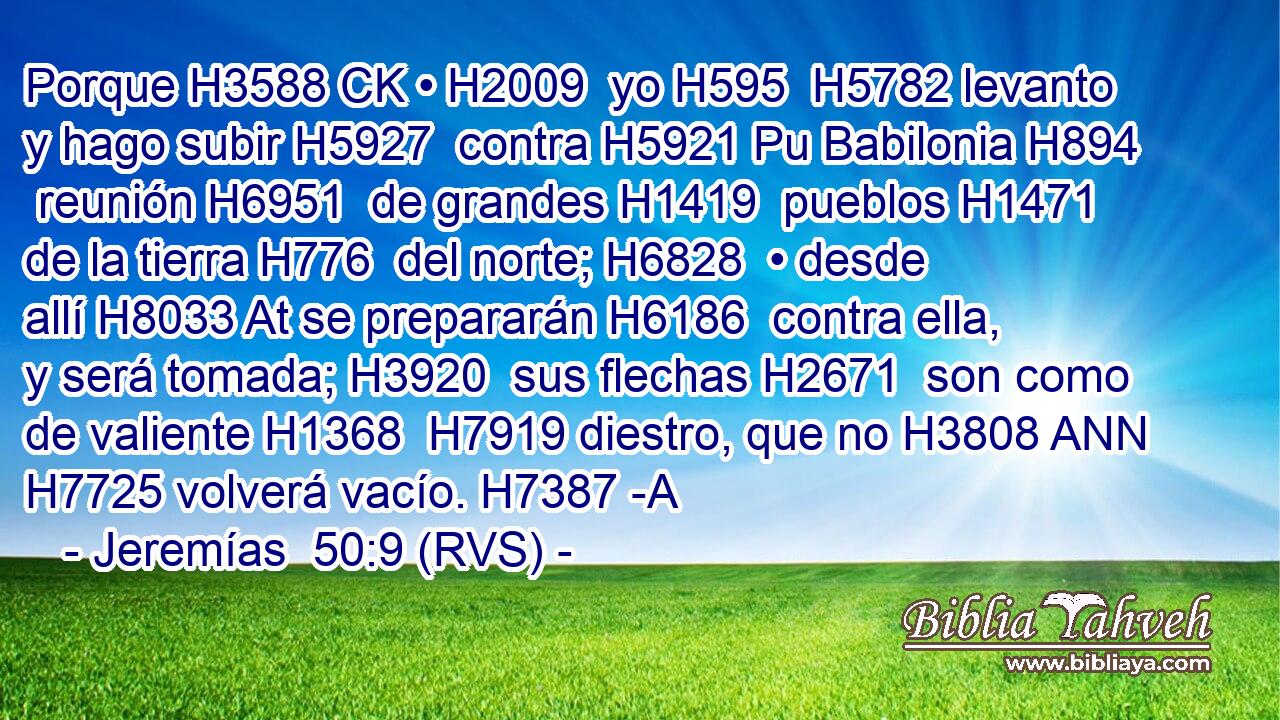 Porque H3588 CK • H2009  yo H595  H5782 levanto y hago subir H5927  contra H5921 Pu Babilonia H894  reunión H6951  de grandes H1419  pueblos H1471  de la tierra H776  del norte; H6828  • desde allí H8033 At se prepararán H6186  contra ella, y será tomada; H3920  sus flechas H2671  son como de valiente H1368  H7919 diestro, que no H3808 ANN H7725 volverá vacío. H7387 -A 