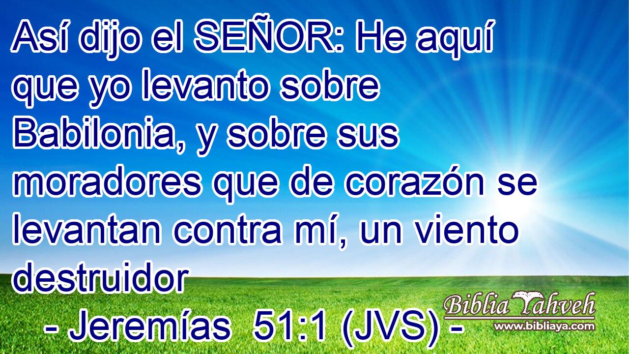 Así dijo el SEÑOR: He aquí que yo levanto sobre Babilonia, y sobre sus moradores que de corazón se levantan contra mí, un viento destruidor