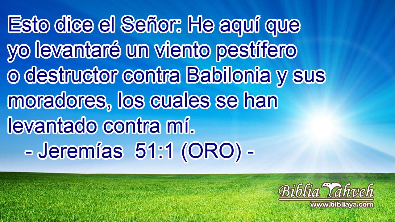  Esto dice el Señor: He aquí que yo levantaré un viento pestífero o destructor contra Babilonia y sus moradores, los cuales se han levantado contra mí. 
