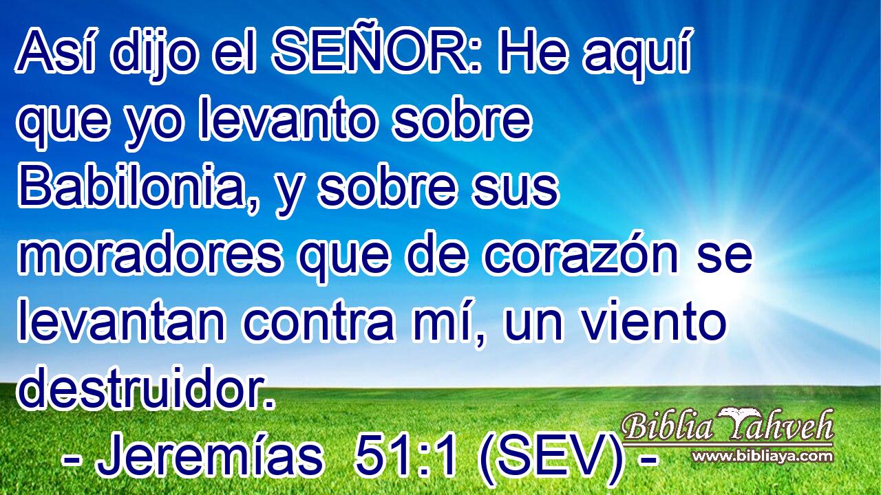 Así dijo el SEÑOR: He aquí que yo levanto sobre Babilonia, y sobre sus moradores que de corazón se levantan contra mí, un viento destruidor.