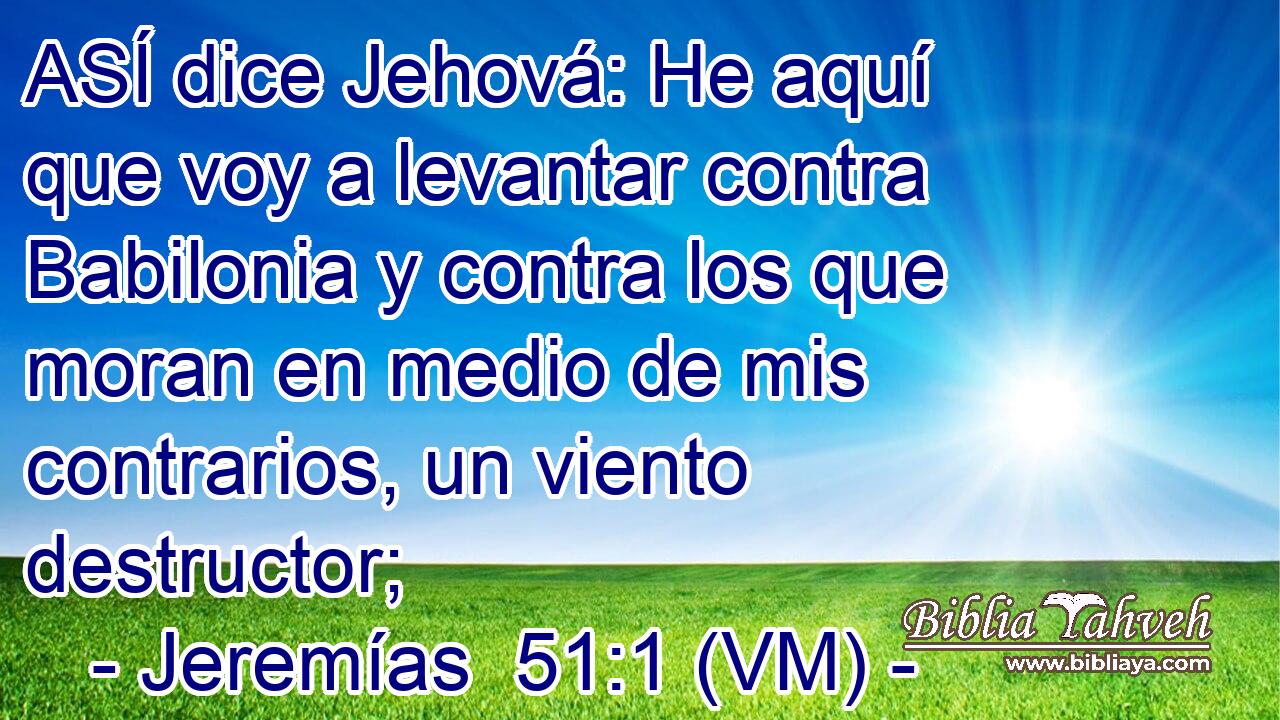  ASÍ dice Jehová: He aquí que voy a levantar contra Babilonia y contra los que moran en medio de mis contrarios, un viento destructor; 