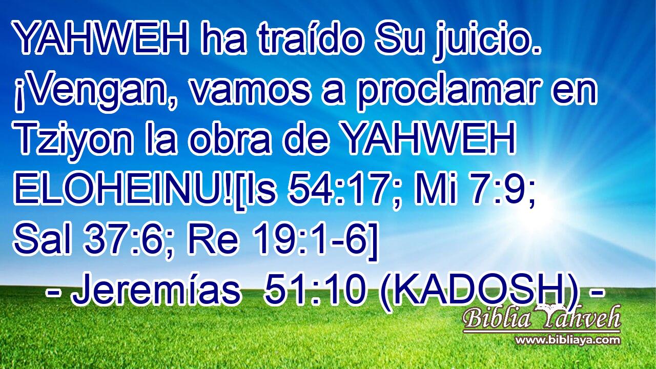  YAHWEH ha traído Su juicio. ¡Vengan, vamos a proclamar en Tziyon la obra de YAHWEH ELOHEINU![Is 54:17; Mi 7:9; Sal 37:6; Re 19:1-6] 