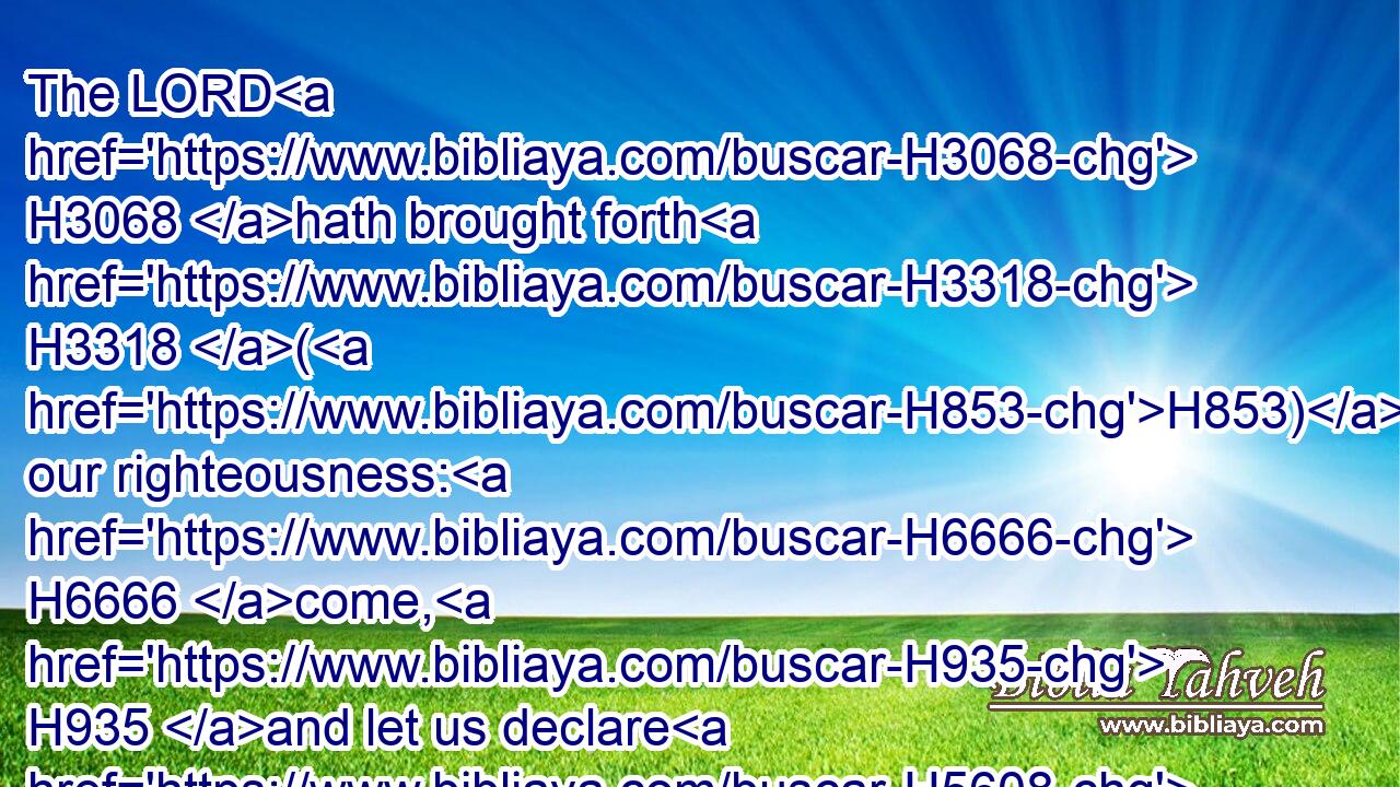The LORD H3068 hath brought forth H3318 (H853) our righteousness: H6666 come, H935 and let us declare H5608 in Zion H6726 (H853) the work H4639 of the LORD H3068 our God.H430