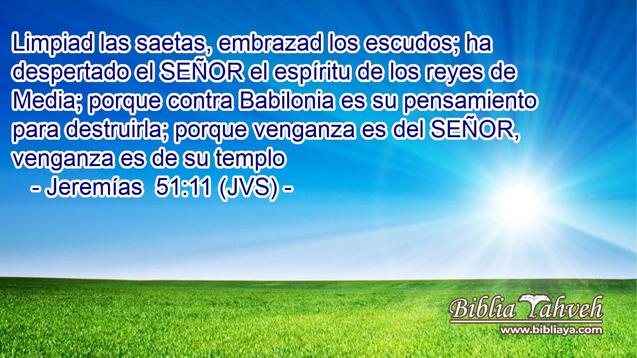 Limpiad las saetas, embrazad los escudos; ha despertado el SEÑOR el espíritu de los reyes de Media; porque contra Babilonia es su pensamiento para destruirla; porque venganza es del SEÑOR, venganza es de su templo