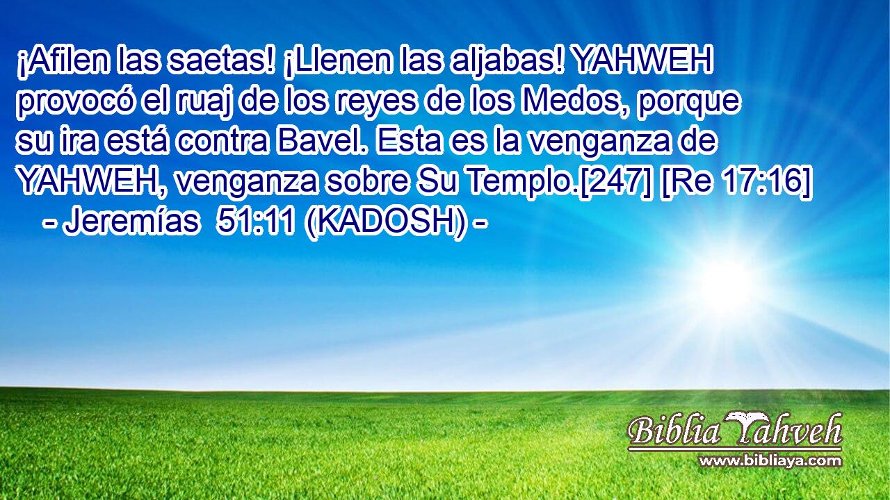  ¡Afilen las saetas! ¡Llenen las aljabas! YAHWEH provocó el ruaj de los reyes de los Medos, porque su ira está contra Bavel. Esta es la venganza de YAHWEH, venganza sobre Su Templo.[247] [Re 17:16] 