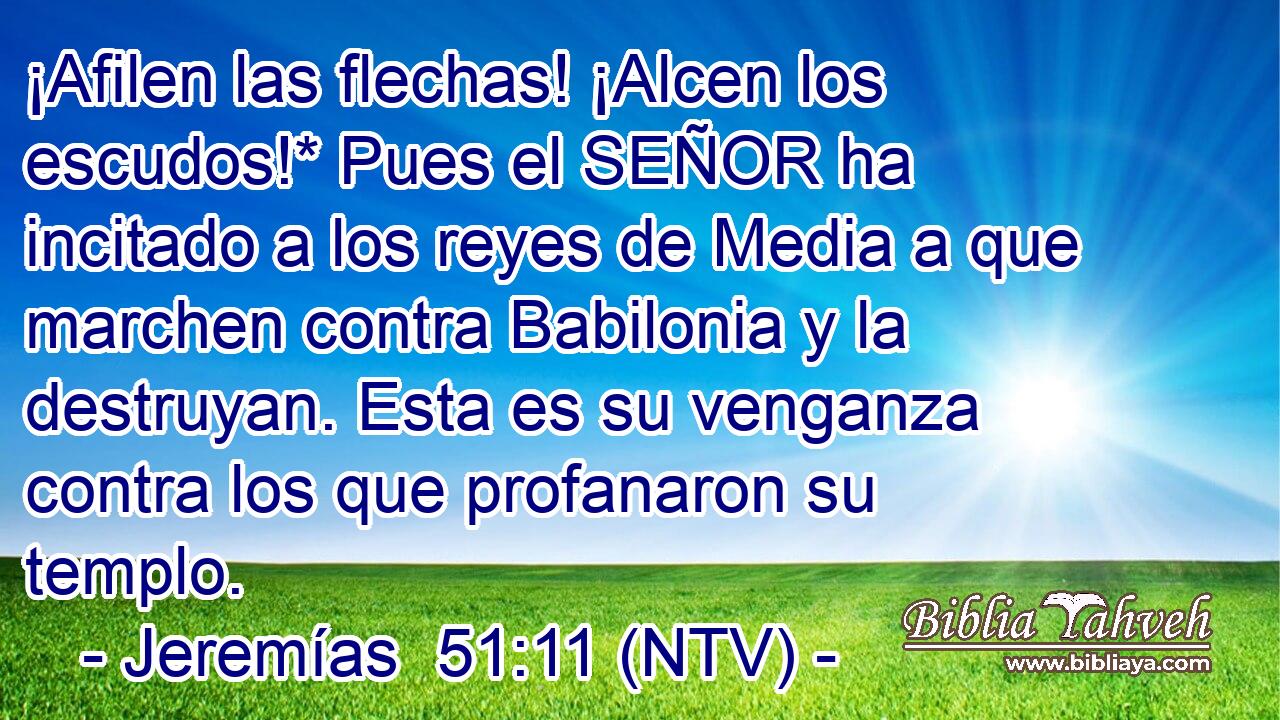 ¡Afilen las flechas! ¡Alcen los escudos!* Pues el SEÑOR ha incitado a los reyes de Media a que marchen contra Babilonia y la destruyan. Esta es su venganza contra los que profanaron su templo.