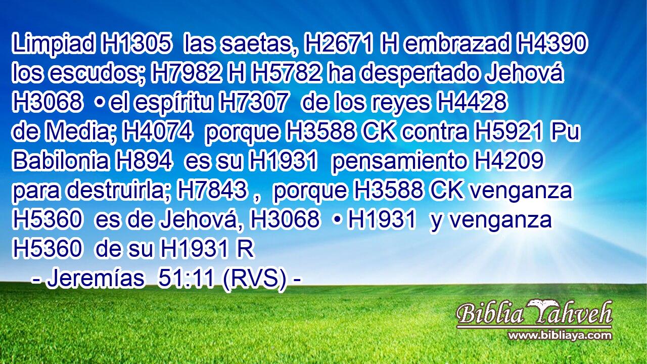 Limpiad H1305  las saetas, H2671 H embrazad H4390  los escudos; H7982 H H5782 ha despertado Jehová H3068  • el espíritu H7307  de los reyes H4428  de Media; H4074  porque H3588 CK contra H5921 Pu Babilonia H894  es su H1931  pensamiento H4209  para destruirla; H7843 ,  porque H3588 CK venganza H5360  es de Jehová, H3068  • H1931  y venganza H5360  de su H1931 R