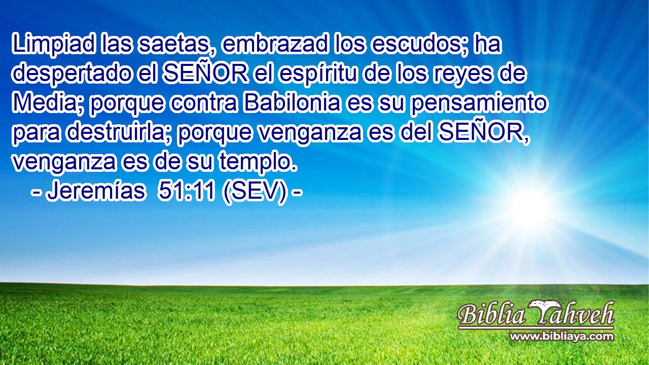 Limpiad las saetas, embrazad los escudos; ha despertado el SEÑOR el espíritu de los reyes de Media; porque contra Babilonia es su pensamiento para destruirla; porque venganza es del SEÑOR, venganza es de su templo.