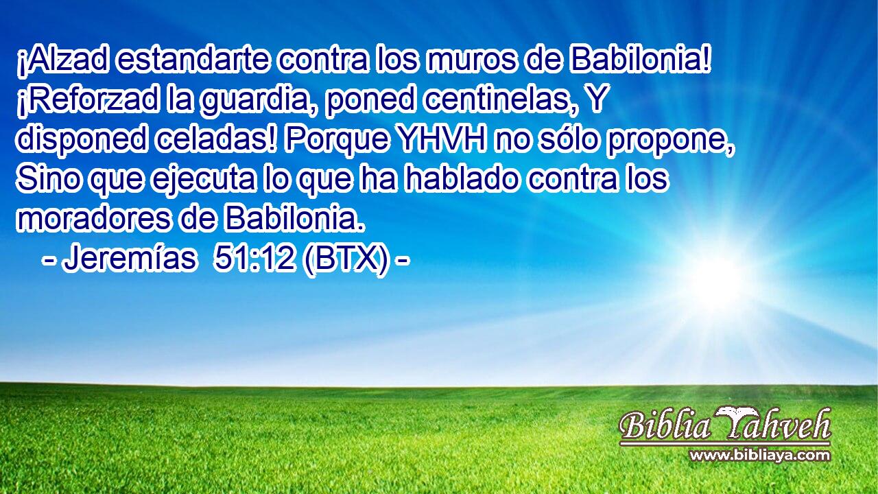 ¡Alzad estandarte contra los muros de Babilonia! ¡Reforzad la guardia, poned centinelas, Y disponed celadas! Porque YHVH no sólo propone, Sino que ejecuta lo que ha hablado contra los moradores de Babilonia.