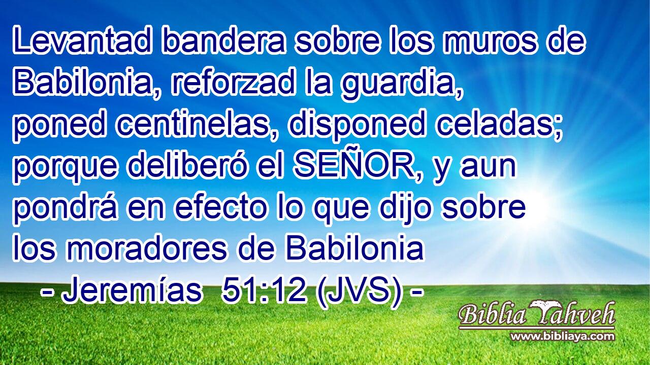 Levantad bandera sobre los muros de Babilonia, reforzad la guardia, poned centinelas, disponed celadas; porque deliberó el SEÑOR, y aun pondrá en efecto lo que dijo sobre los moradores de Babilonia