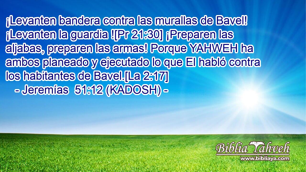  ¡Levanten bandera contra las murallas de Bavel! ¡Levanten la guardia ![Pr 21:30] ¡Preparen las aljabas, preparen las armas! Porque YAHWEH ha ambos planeado y ejecutado lo que El habló contra los habitantes de Bavel.[La 2:17] 