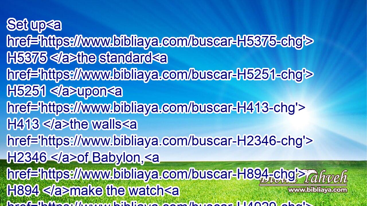 Set up H5375 the standard H5251 upon H413 the walls H2346 of Babylon, H894 make the watch H4929 strong, H2388 set up H6965 the watchmen, H8104 prepare H3559 the ambushes: H693 for H3588 the LORD H3068 hath both H1571 devised H2161 and H1571 done H6213 (H853) that which H834 he spake H1696 against H413 the inhabitants H3427 of Babylon.H894