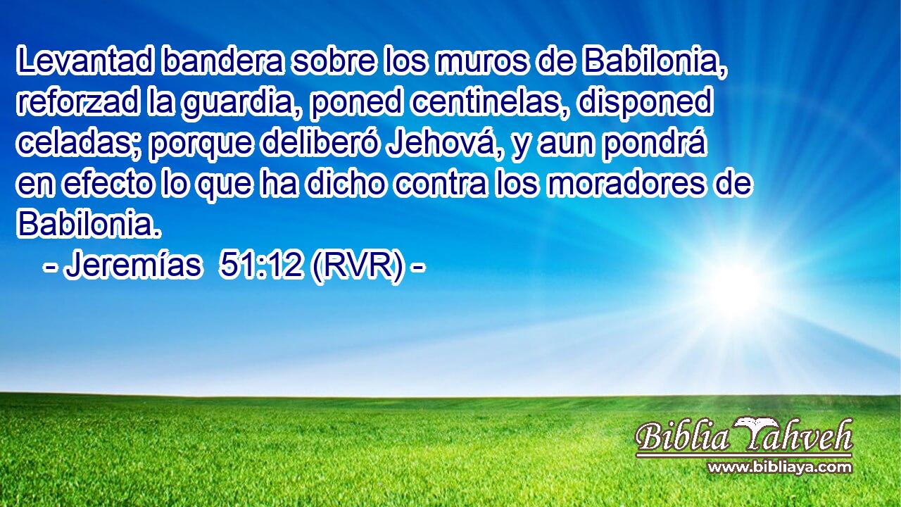 Levantad bandera sobre los muros de Babilonia, reforzad la guardia, poned centinelas, disponed celadas; porque deliberó Jehová, y aun pondrá en efecto lo que ha dicho contra los moradores de Babilonia.
