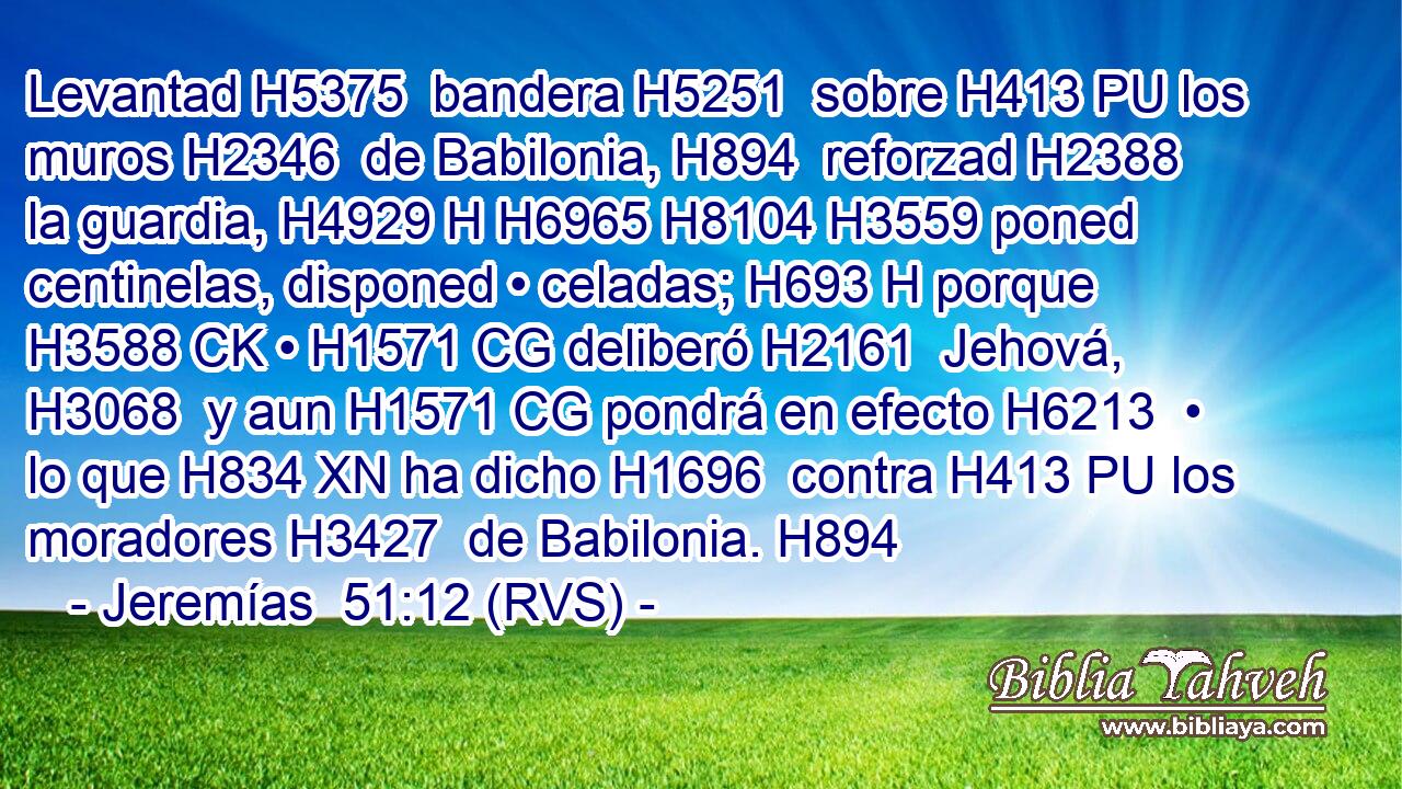 Levantad H5375  bandera H5251  sobre H413 PU los muros H2346  de Babilonia, H894  reforzad H2388  la guardia, H4929 H H6965 H8104 H3559 poned centinelas, disponed • celadas; H693 H porque H3588 CK • H1571 CG deliberó H2161  Jehová, H3068  y aun H1571 CG pondrá en efecto H6213  • lo que H834 XN ha dicho H1696  contra H413 PU los moradores H3427  de Babilonia. H894  