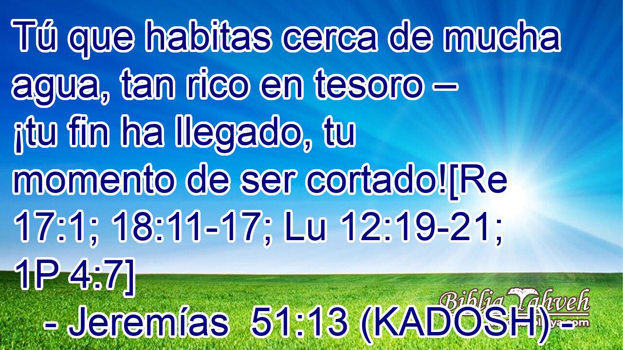  Tú que habitas cerca de mucha agua, tan rico en tesoro – ¡tu fin ha llegado, tu momento de ser cortado![Re 17:1; 18:11-17; Lu 12:19-21; 1P 4:7] 