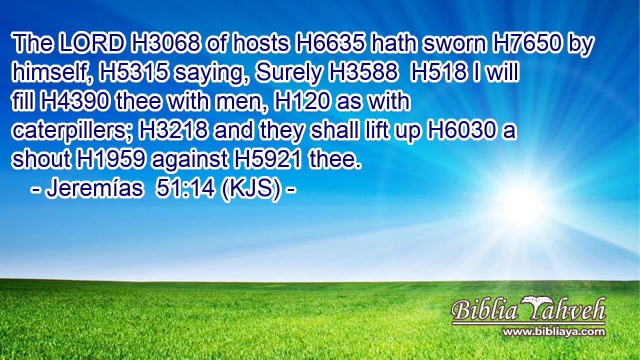 The LORD H3068 of hosts H6635 hath sworn H7650 by himself, H5315 saying, Surely H3588  H518 I will fill H4390 thee with men, H120 as with caterpillers; H3218 and they shall lift up H6030 a shout H1959 against H5921 thee.
