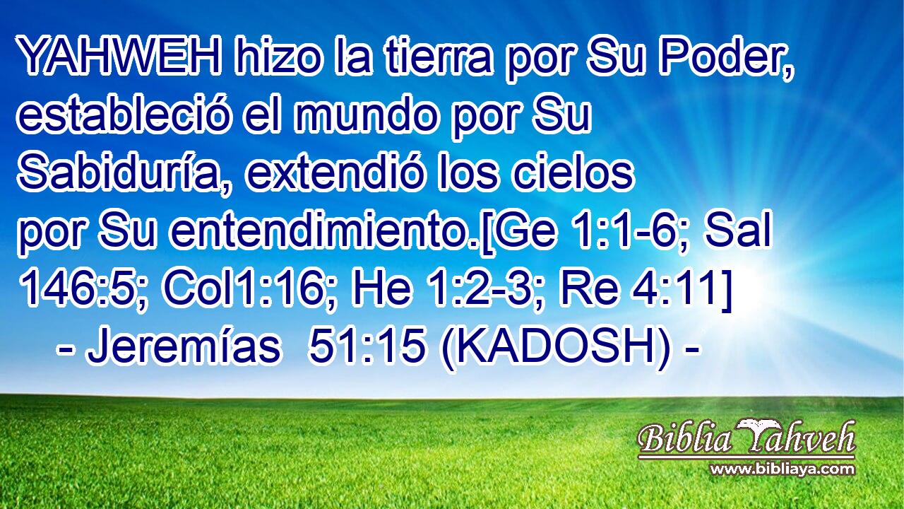  YAHWEH hizo la tierra por Su Poder, estableció el mundo por Su Sabiduría, extendió los cielos por Su entendimiento.[Ge 1:1-6; Sal 146:5; Col1:16; He 1:2-3; Re 4:11] 