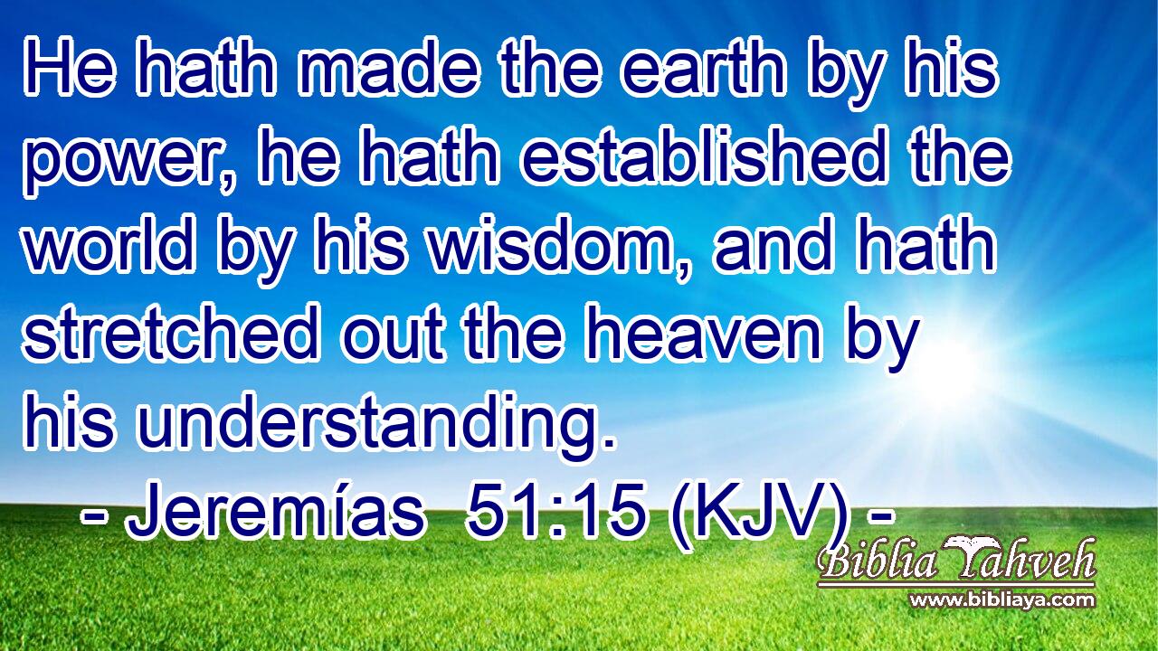 He hath made the earth by his power, he hath established the world by his wisdom, and hath stretched out the heaven by his understanding.