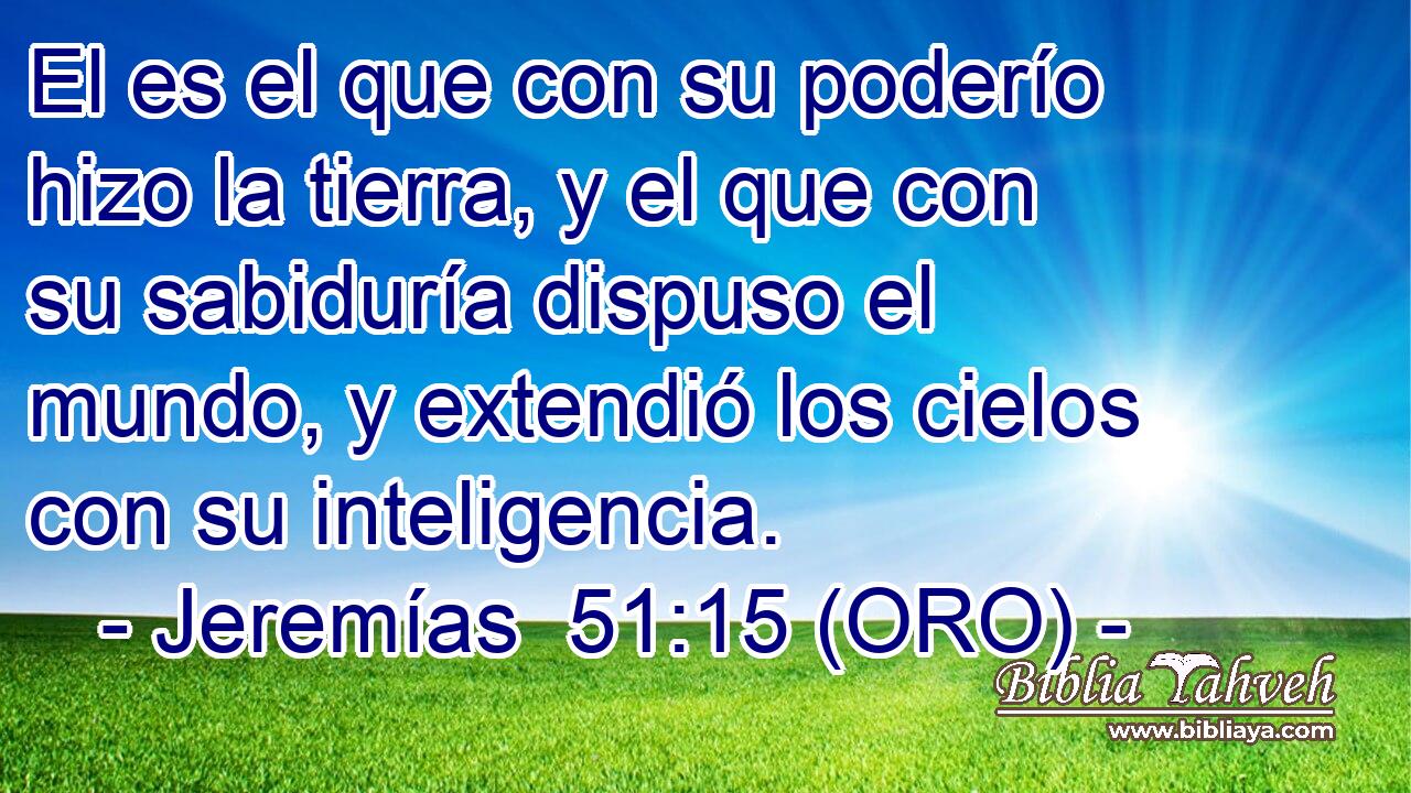  El es el que con su poderío hizo la tierra, y el que con su sabiduría dispuso el mundo, y extendió los cielos con su inteligencia. 