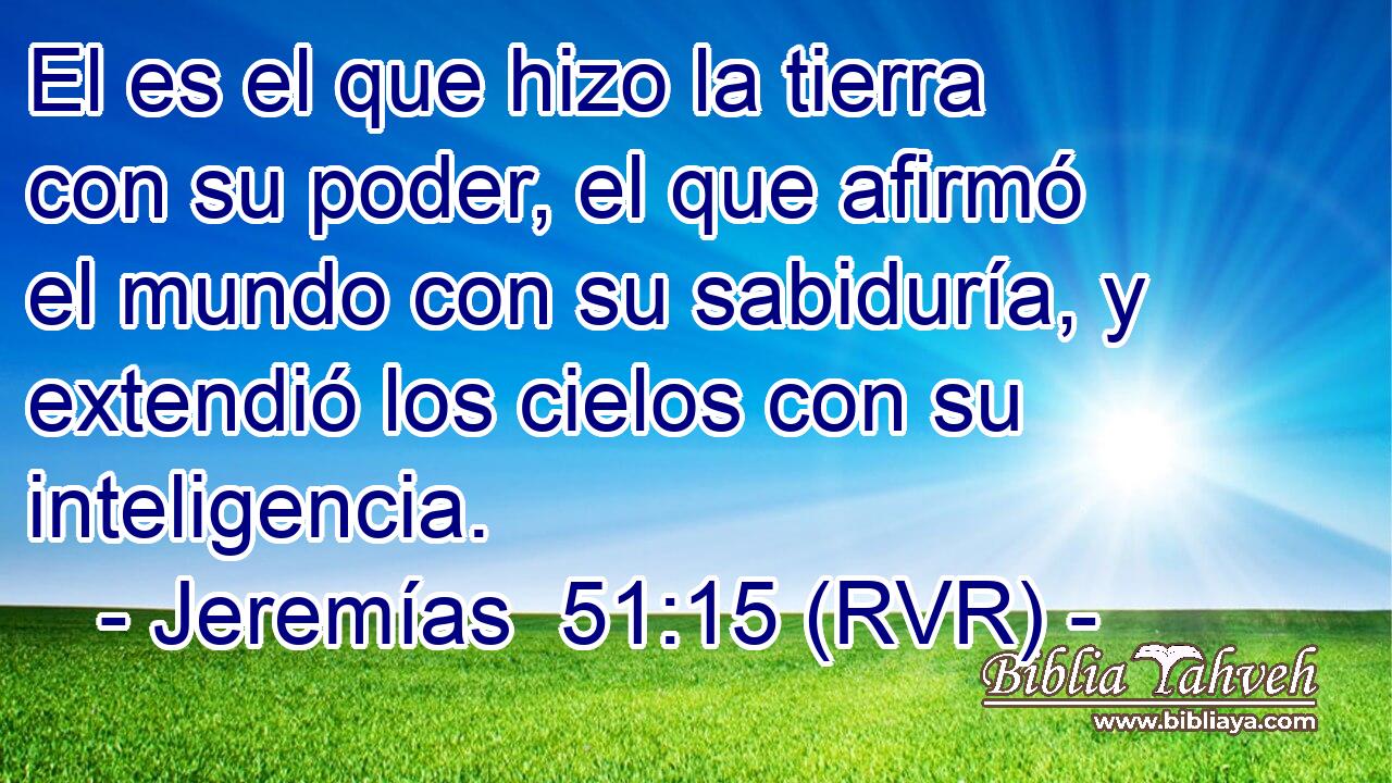 El es el que hizo la tierra con su poder, el que afirmó el mundo con su sabiduría, y extendió los cielos con su inteligencia.