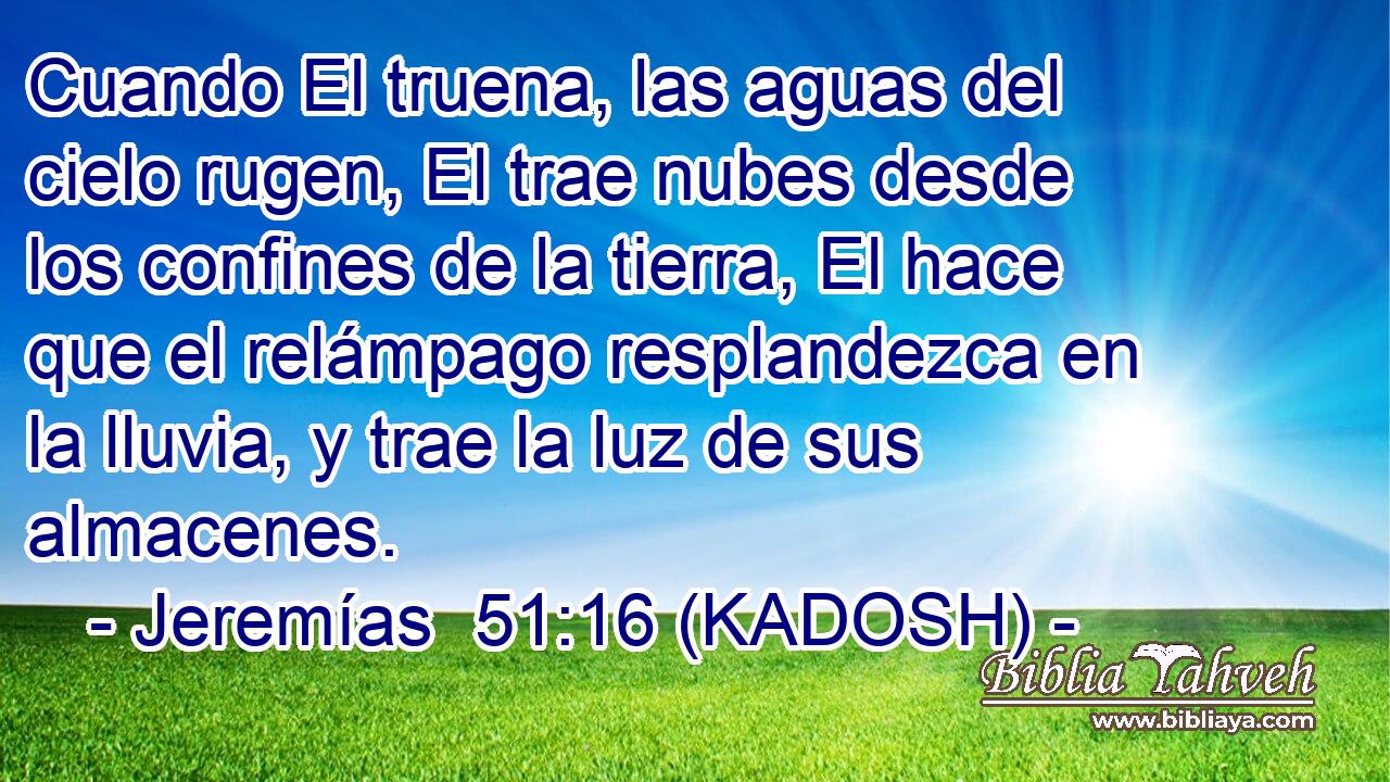  Cuando El truena, las aguas del cielo rugen, El trae nubes desde los confines de la tierra, El hace que el relámpago resplandezca en la lluvia, y trae la luz de sus almacenes. 
