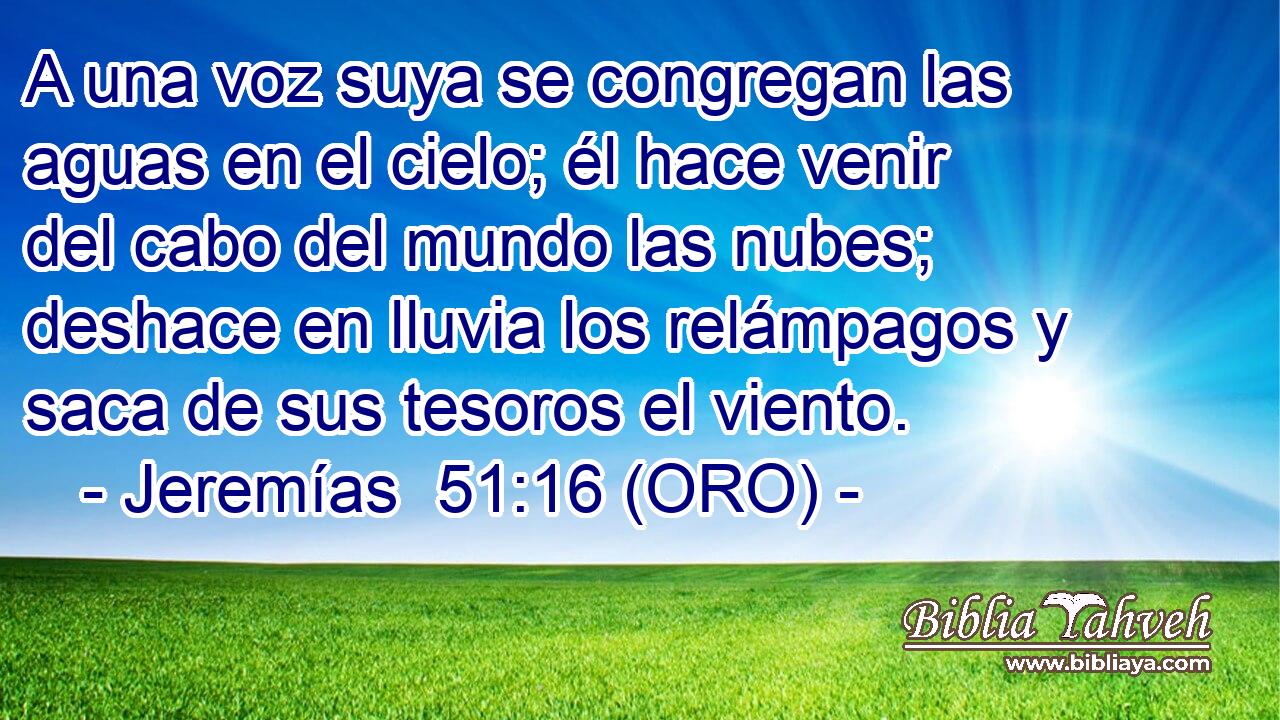  A una voz suya se congregan las aguas en el cielo; él hace venir del cabo del mundo las nubes; deshace en lluvia los relámpagos y saca de sus tesoros el viento. 