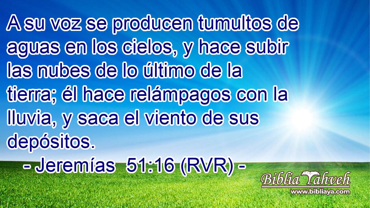 A su voz se producen tumultos de aguas en los cielos, y hace subir las nubes de lo último de la tierra; él hace relámpagos con la lluvia, y saca el viento de sus depósitos.