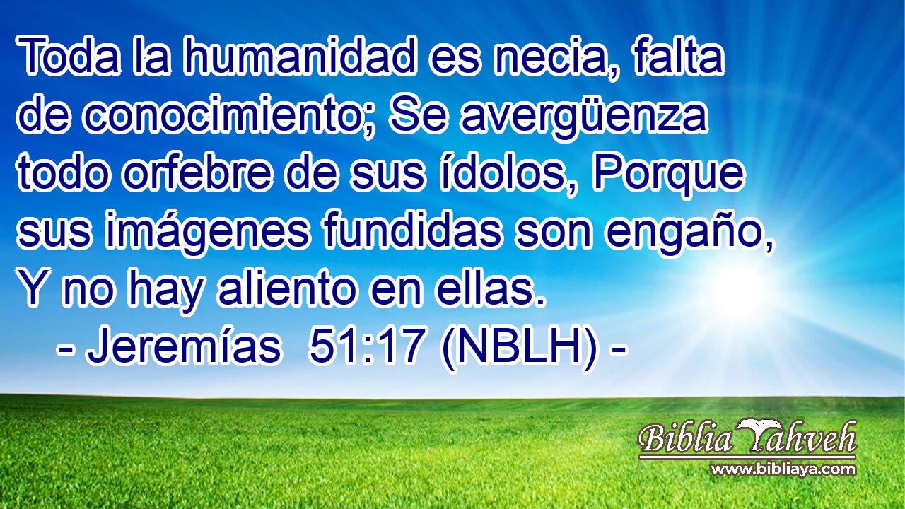 Toda la humanidad es necia, falta de conocimiento; Se avergüenza todo orfebre de sus ídolos, Porque sus imágenes fundidas son engaño, Y no hay aliento en ellas. 