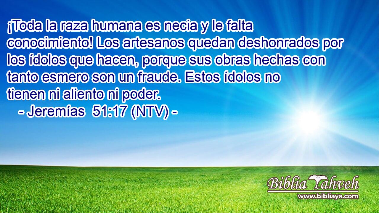 ¡Toda la raza humana es necia y le falta conocimiento! Los artesanos quedan deshonrados por los ídolos que hacen, porque sus obras hechas con tanto esmero son un fraude. Estos ídolos no tienen ni aliento ni poder.